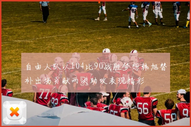 自由人队以104比90战胜梦想韩旭替补出场贡献两次助攻表现精彩