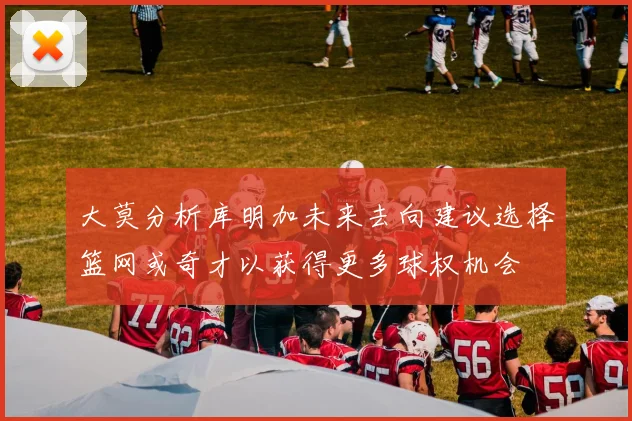 大莫分析库明加未来去向建议选择篮网或奇才以获得更多球权机会