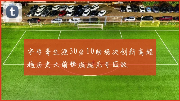 字母哥生涯30分10助场次创新高超越历史大前锋成就无可匹敌
