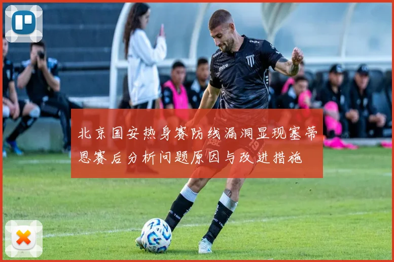 北京国安热身赛防线漏洞显现塞蒂恩赛后分析问题原因与改进措施