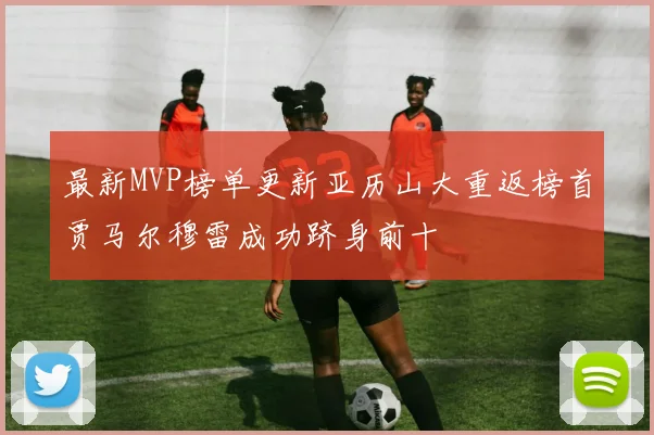 最新MVP榜单更新亚历山大重返榜首贾马尔穆雷成功跻身前十