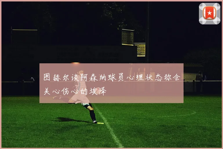 图赫尔谈阿森纳球员心理状态称会关心伤心的埃泽