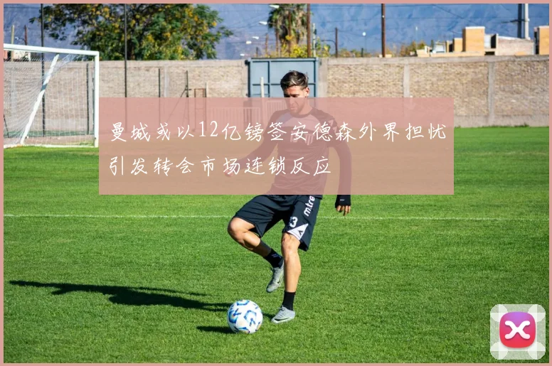 曼城或以12亿镑签安德森外界担忧引发转会市场连锁反应