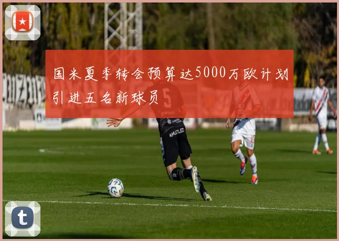 国米夏季转会预算达5000万欧计划引进五名新球员