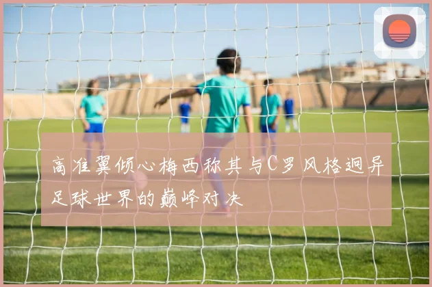 高准翼倾心梅西称其与C罗风格迥异足球世界的巅峰对决
