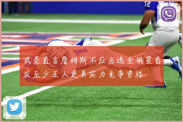 武圣直言詹姆斯不应当选全明星首发至少五人更具实力竞争资格