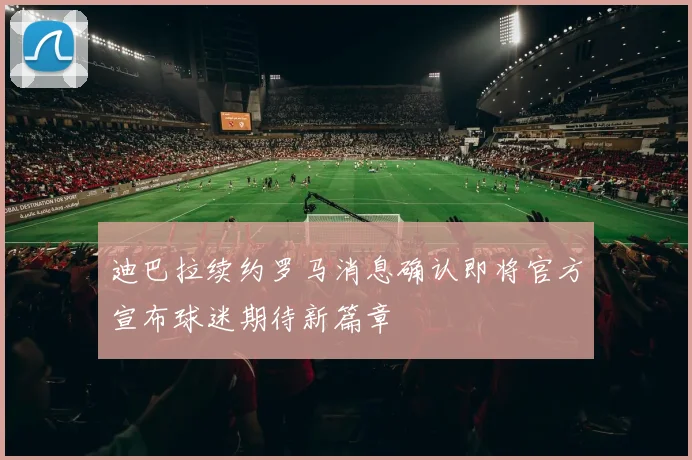 迪巴拉续约罗马消息确认即将官方宣布球迷期待新篇章