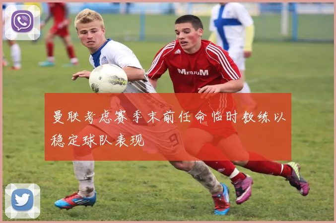曼联考虑赛季末前任命临时教练以稳定球队表现
