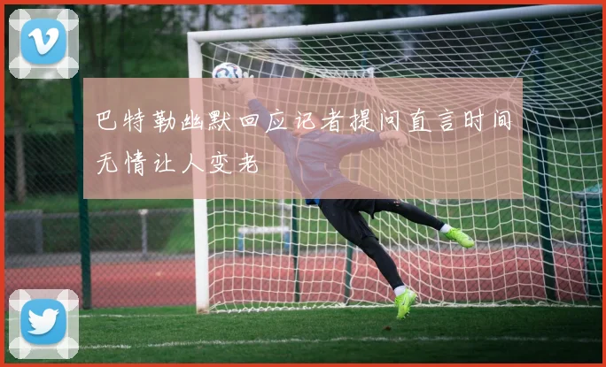 巴特勒幽默回应记者提问直言时间无情让人变老
