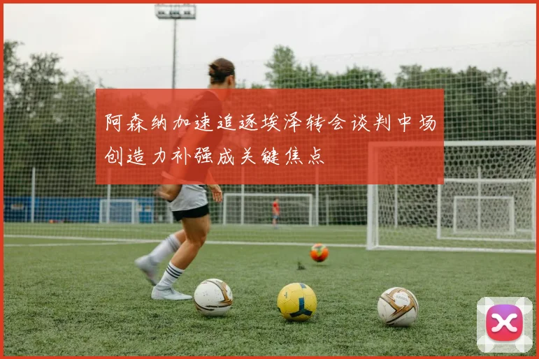 阿森纳加速追逐埃泽转会谈判中场创造力补强成关键焦点