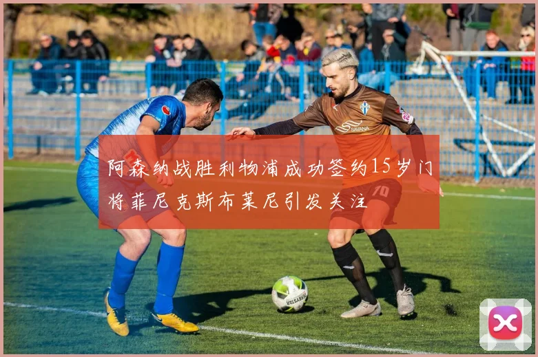 阿森纳战胜利物浦成功签约15岁门将菲尼克斯布莱尼引发关注