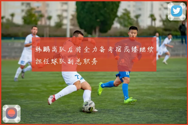 韩鹏离队后将全力备考宿茂臻继续担任球队副总职务