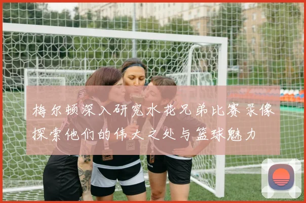 梅尔顿深入研究水花兄弟比赛录像探索他们的伟大之处与篮球魅力