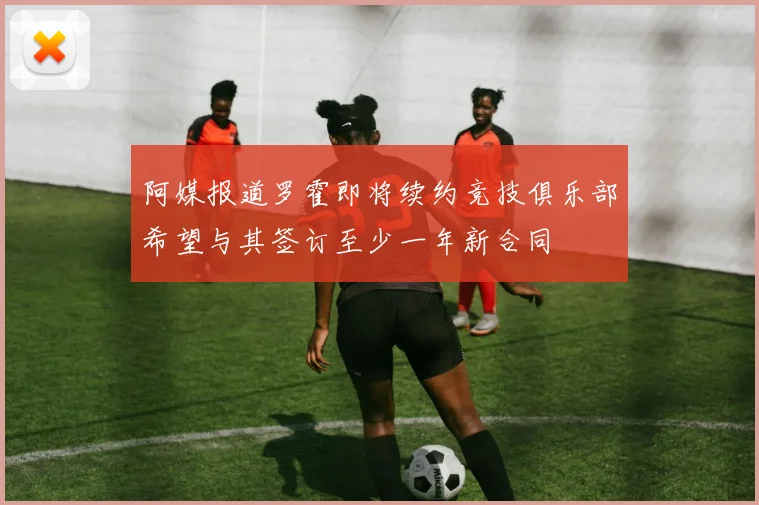 阿媒报道罗霍即将续约竞技俱乐部希望与其签订至少一年新合同