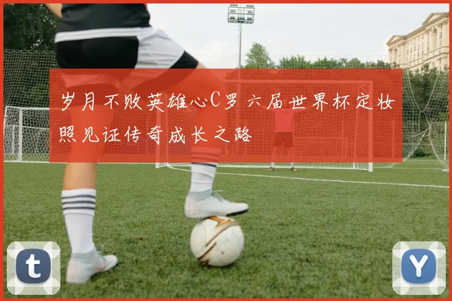 岁月不败英雄心C罗六届世界杯定妆照见证传奇成长之路