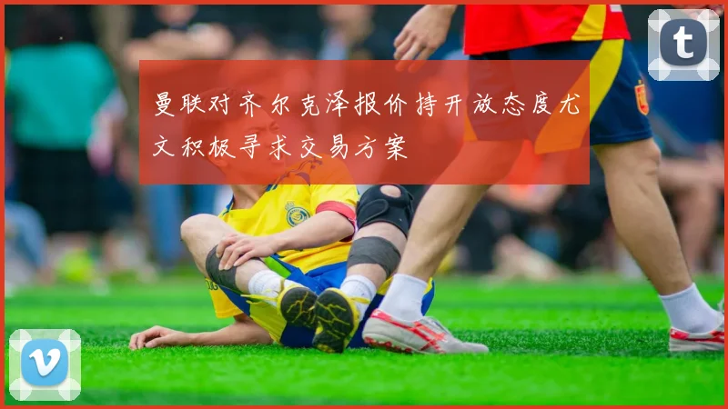 曼联对齐尔克泽报价持开放态度尤文积极寻求交易方案