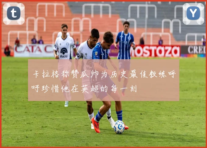 卡拉格称赞瓜帅为历史最佳教练呼吁珍惜他在英超的每一刻