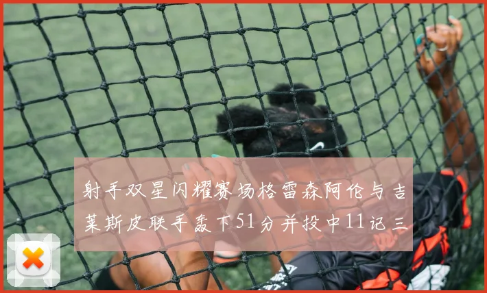 射手双星闪耀赛场格雷森阿伦与吉莱斯皮联手轰下51分并投中11记三分球