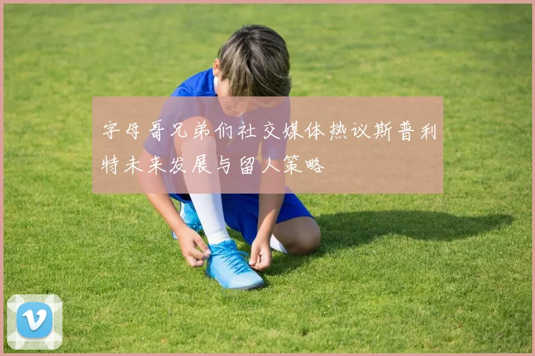 字母哥兄弟们社交媒体热议斯普利特未来发展与留人策略