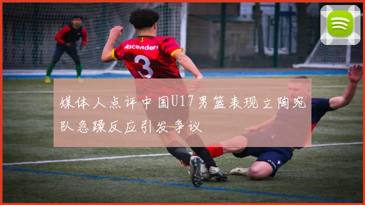 媒体人点评中国U17男篮表现立陶宛队急躁反应引发争议