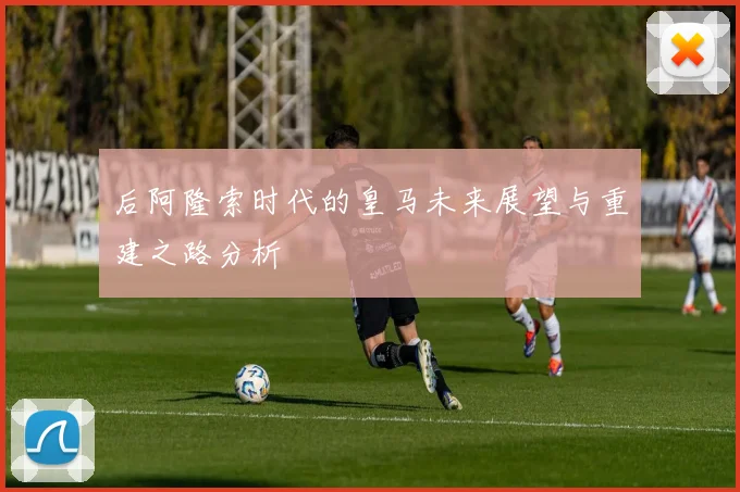 后阿隆索时代的皇马未来展望与重建之路分析