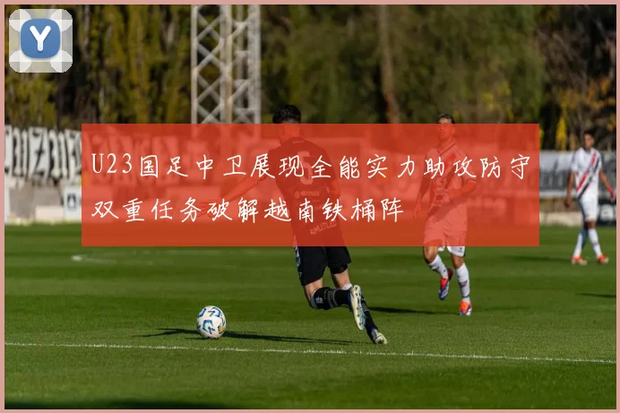 U23国足中卫展现全能实力助攻防守双重任务破解越南铁桶阵