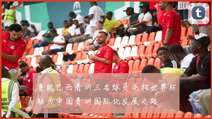 鲁能巴西青训三名球员亮相世界杯助力中国青训国际化发展之路