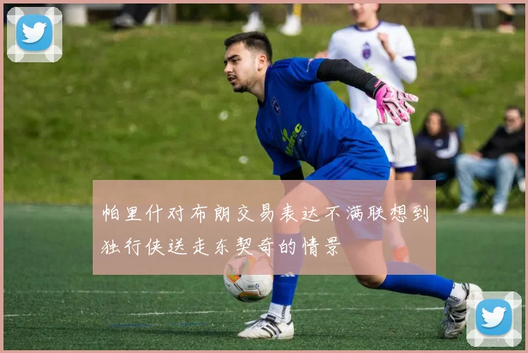 帕里什对布朗交易表达不满联想到独行侠送走东契奇的情景