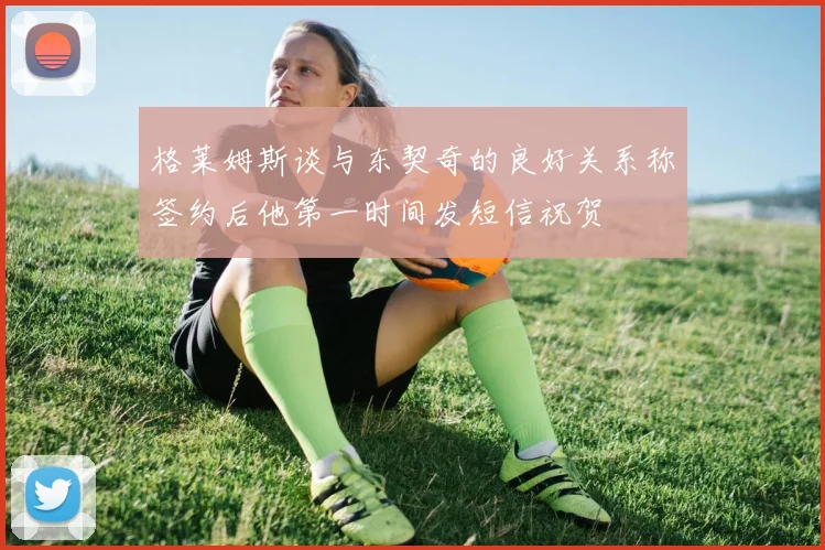 格莱姆斯谈与东契奇的良好关系称签约后他第一时间发短信祝贺