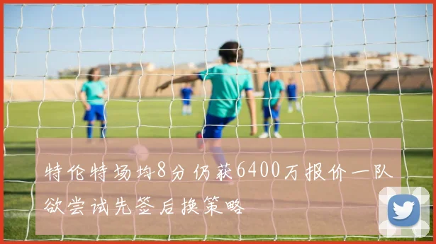 特伦特场均8分仍获6400万报价一队欲尝试先签后换策略
