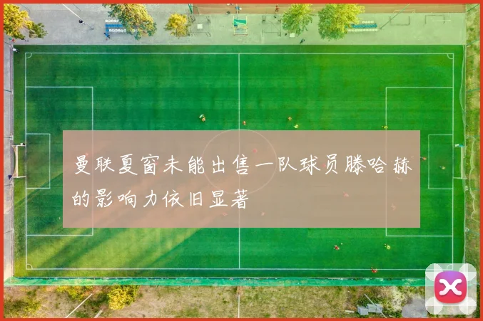 曼联夏窗未能出售一队球员滕哈赫的影响力依旧显著