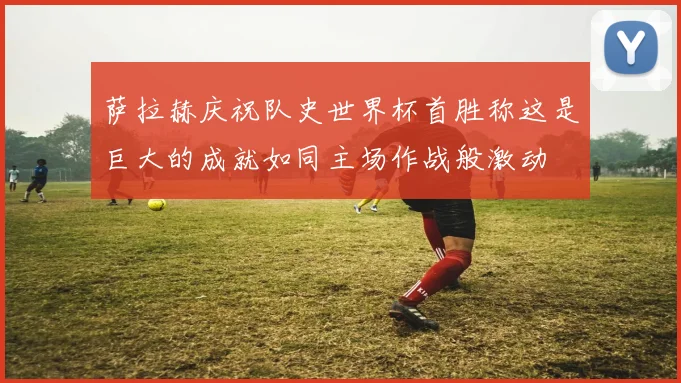 萨拉赫庆祝队史世界杯首胜称这是巨大的成就如同主场作战般激动