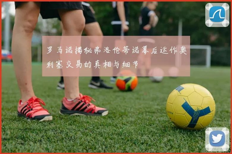 罗马诺揭秘弗洛伦蒂诺幕后运作奥利塞交易的真相与细节