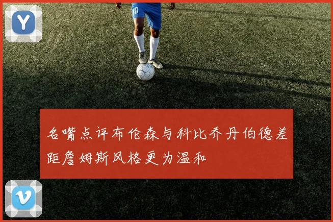 名嘴点评布伦森与科比乔丹伯德差距詹姆斯风格更为温和