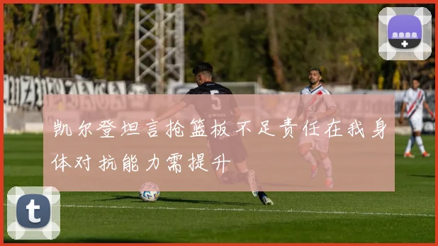 凯尔登坦言抢篮板不足责任在我身体对抗能力需提升