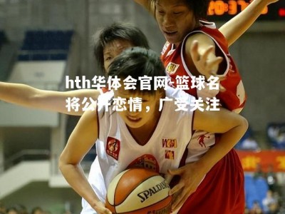 hth华体会官网-篮球名将公开恋情，广受关注