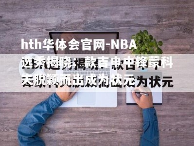 hth华体会官网-NBA选秀揭晓：款吉申中锋蒙科夫脱颖而出成为状元