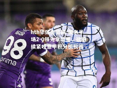 hth华体会官网-国米半场2-0领先拿坡里，欲继续紧咬意甲积分榜榜首