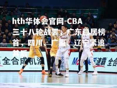 hth华体会官网-CBA三十八轮战罢，广东稳居榜首，四川、广厦、辽宁紧追其后