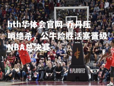 hth华体会官网-乔丹压哨绝杀，公牛险胜活塞晋级NBA总决赛