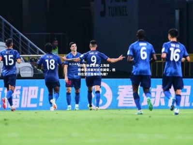 hth华体会官网-上海绿地申花将面对北京国安，胜利在望还是难以为继？