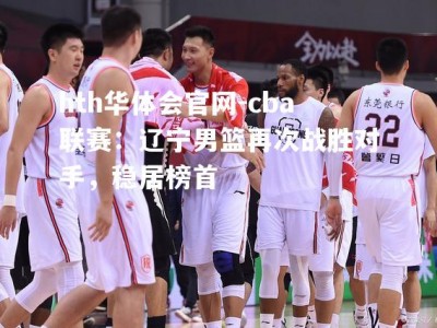 hth华体会官网-cba联赛：辽宁男篮再次战胜对手，稳居榜首