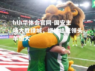 hth华体会官网-国安主场大胜绿城，继续追赶领头羊恒大
