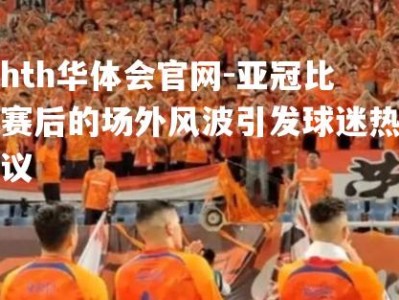 hth华体会官网-亚冠比赛后的场外风波引发球迷热议