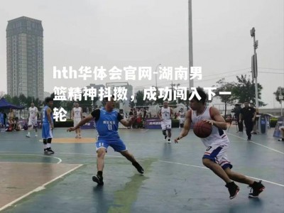 hth华体会官网-湖南男篮精神抖擞，成功闯入下一轮