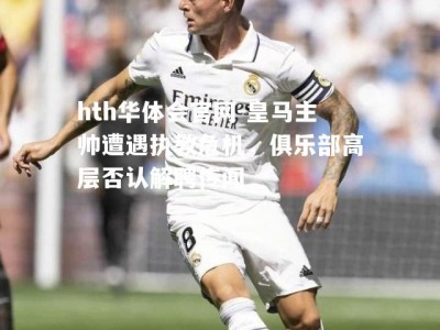 hth华体会官网-皇马主帅遭遇执教危机，俱乐部高层否认解聘传闻