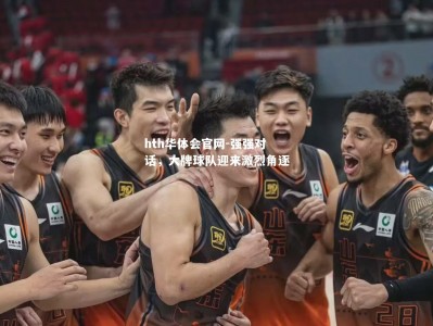 hth华体会官网-强强对话，大牌球队迎来激烈角逐