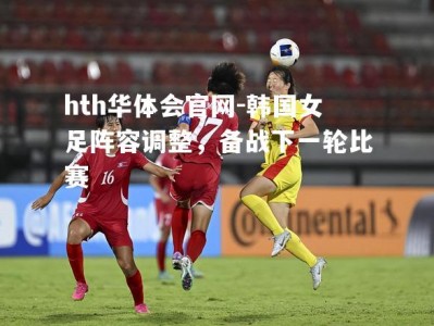 hth华体会官网-韩国女足阵容调整，备战下一轮比赛