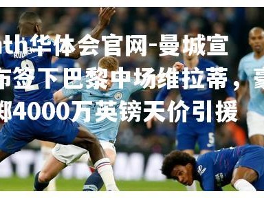 hth华体会官网-曼城宣布签下巴黎中场维拉蒂，豪掷4000万英镑天价引援