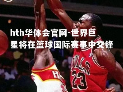 hth华体会官网-世界巨星将在篮球国际赛事中交锋